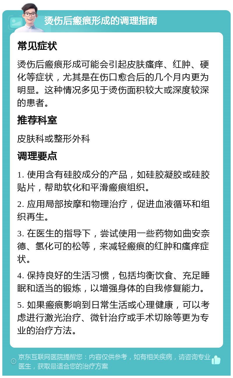 烫伤后瘢痕形成的调理指南 常见症状 烫伤后瘢痕形成可能会引起皮肤瘙痒、红肿、硬化等症状，尤其是在伤口愈合后的几个月内更为明显。这种情况多见于烫伤面积较大或深度较深的患者。 推荐科室 皮肤科或整形外科 调理要点 1. 使用含有硅胶成分的产品，如硅胶凝胶或硅胶贴片，帮助软化和平滑瘢痕组织。 2. 应用局部按摩和物理治疗，促进血液循环和组织再生。 3. 在医生的指导下，尝试使用一些药物如曲安奈德、氢化可的松等，来减轻瘢痕的红肿和瘙痒症状。 4. 保持良好的生活习惯，包括均衡饮食、充足睡眠和适当的锻炼，以增强身体的自我修复能力。 5. 如果瘢痕影响到日常生活或心理健康，可以考虑进行激光治疗、微针治疗或手术切除等更为专业的治疗方法。