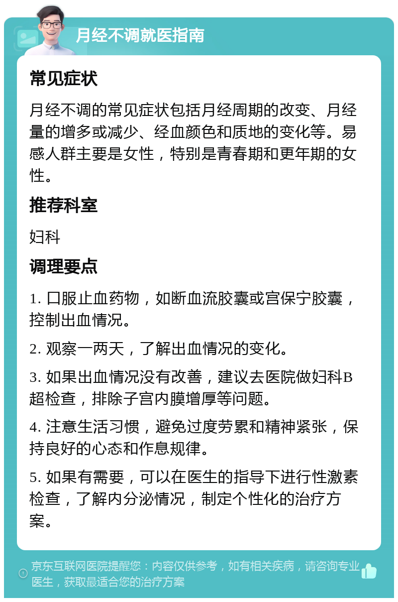 月经不调就医指南 常见症状 月经不调的常见症状包括月经周期的改变、月经量的增多或减少、经血颜色和质地的变化等。易感人群主要是女性，特别是青春期和更年期的女性。 推荐科室 妇科 调理要点 1. 口服止血药物，如断血流胶囊或宫保宁胶囊，控制出血情况。 2. 观察一两天，了解出血情况的变化。 3. 如果出血情况没有改善，建议去医院做妇科B超检查，排除子宫内膜增厚等问题。 4. 注意生活习惯，避免过度劳累和精神紧张，保持良好的心态和作息规律。 5. 如果有需要，可以在医生的指导下进行性激素检查，了解内分泌情况，制定个性化的治疗方案。