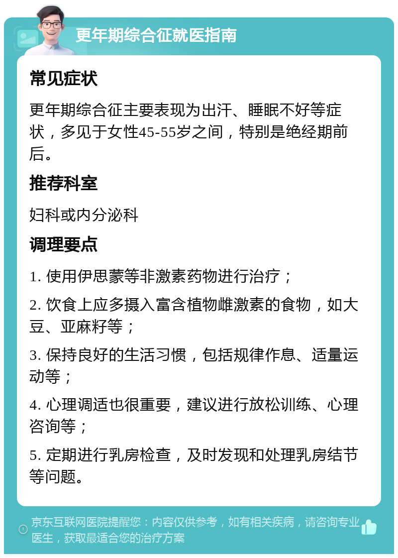 更年期综合征就医指南 常见症状 更年期综合征主要表现为出汗、睡眠不好等症状，多见于女性45-55岁之间，特别是绝经期前后。 推荐科室 妇科或内分泌科 调理要点 1. 使用伊思蒙等非激素药物进行治疗； 2. 饮食上应多摄入富含植物雌激素的食物，如大豆、亚麻籽等； 3. 保持良好的生活习惯，包括规律作息、适量运动等； 4. 心理调适也很重要，建议进行放松训练、心理咨询等； 5. 定期进行乳房检查，及时发现和处理乳房结节等问题。