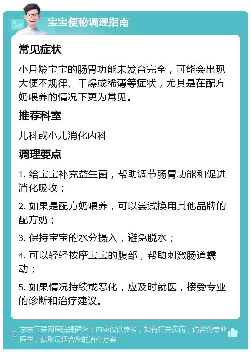 宝宝便秘调理指南 常见症状 小月龄宝宝的肠胃功能未发育完全，可能会出现大便不规律、干燥或稀薄等症状，尤其是在配方奶喂养的情况下更为常见。 推荐科室 儿科或小儿消化内科 调理要点 1. 给宝宝补充益生菌，帮助调节肠胃功能和促进消化吸收； 2. 如果是配方奶喂养，可以尝试换用其他品牌的配方奶； 3. 保持宝宝的水分摄入，避免脱水； 4. 可以轻轻按摩宝宝的腹部，帮助刺激肠道蠕动； 5. 如果情况持续或恶化，应及时就医，接受专业的诊断和治疗建议。