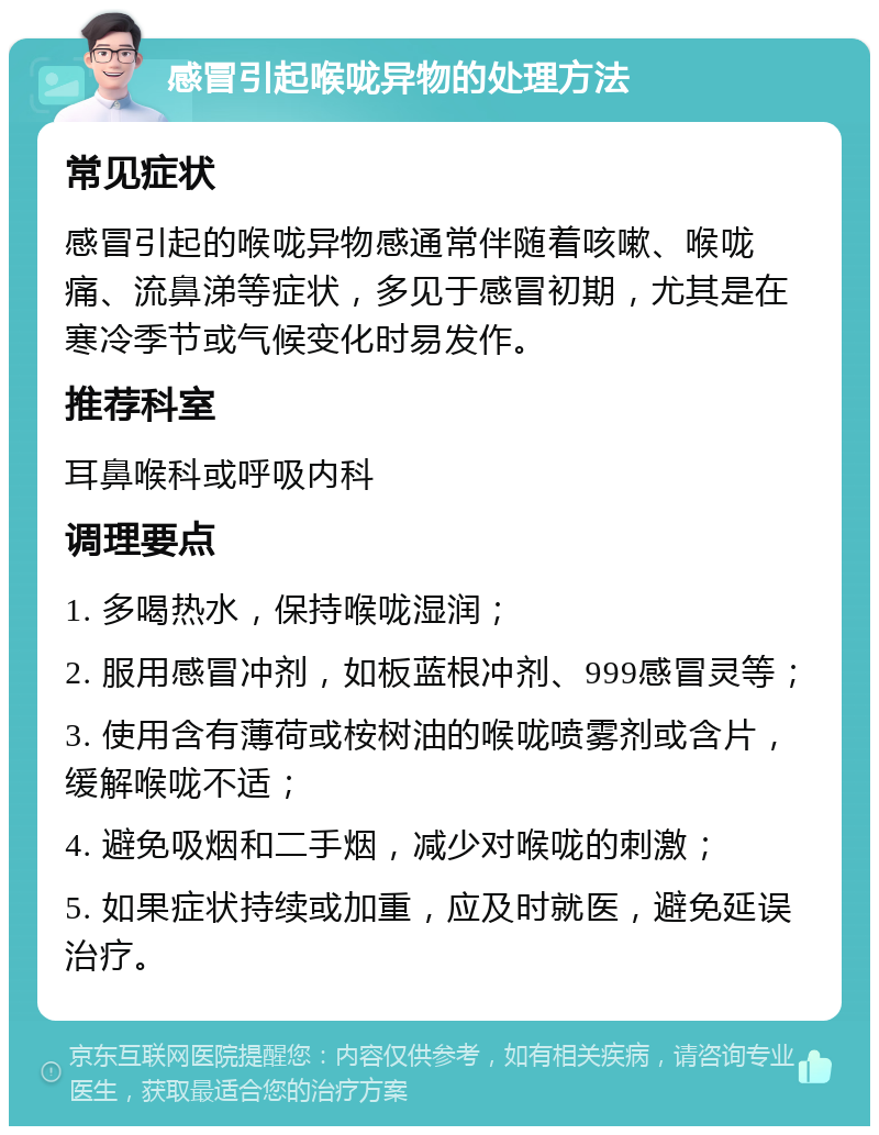 感冒引起喉咙异物的处理方法 常见症状 感冒引起的喉咙异物感通常伴随着咳嗽、喉咙痛、流鼻涕等症状，多见于感冒初期，尤其是在寒冷季节或气候变化时易发作。 推荐科室 耳鼻喉科或呼吸内科 调理要点 1. 多喝热水，保持喉咙湿润； 2. 服用感冒冲剂，如板蓝根冲剂、999感冒灵等； 3. 使用含有薄荷或桉树油的喉咙喷雾剂或含片，缓解喉咙不适； 4. 避免吸烟和二手烟，减少对喉咙的刺激； 5. 如果症状持续或加重，应及时就医，避免延误治疗。