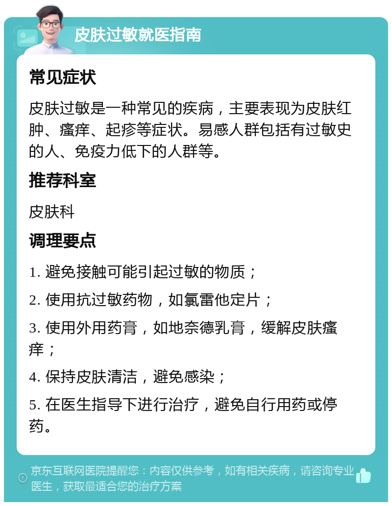 皮肤过敏就医指南 常见症状 皮肤过敏是一种常见的疾病，主要表现为皮肤红肿、瘙痒、起疹等症状。易感人群包括有过敏史的人、免疫力低下的人群等。 推荐科室 皮肤科 调理要点 1. 避免接触可能引起过敏的物质； 2. 使用抗过敏药物，如氯雷他定片； 3. 使用外用药膏，如地奈德乳膏，缓解皮肤瘙痒； 4. 保持皮肤清洁，避免感染； 5. 在医生指导下进行治疗，避免自行用药或停药。