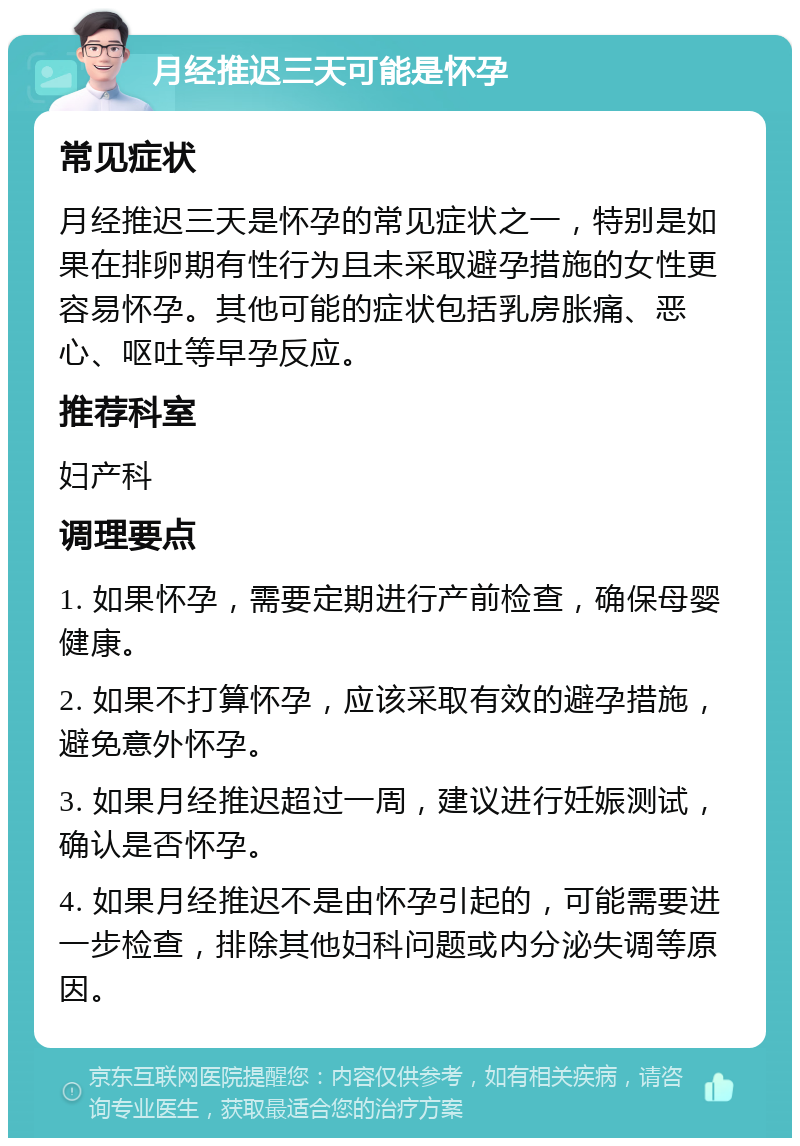 月经推迟三天可能是怀孕 常见症状 月经推迟三天是怀孕的常见症状之一，特别是如果在排卵期有性行为且未采取避孕措施的女性更容易怀孕。其他可能的症状包括乳房胀痛、恶心、呕吐等早孕反应。 推荐科室 妇产科 调理要点 1. 如果怀孕，需要定期进行产前检查，确保母婴健康。 2. 如果不打算怀孕，应该采取有效的避孕措施，避免意外怀孕。 3. 如果月经推迟超过一周，建议进行妊娠测试，确认是否怀孕。 4. 如果月经推迟不是由怀孕引起的，可能需要进一步检查，排除其他妇科问题或内分泌失调等原因。