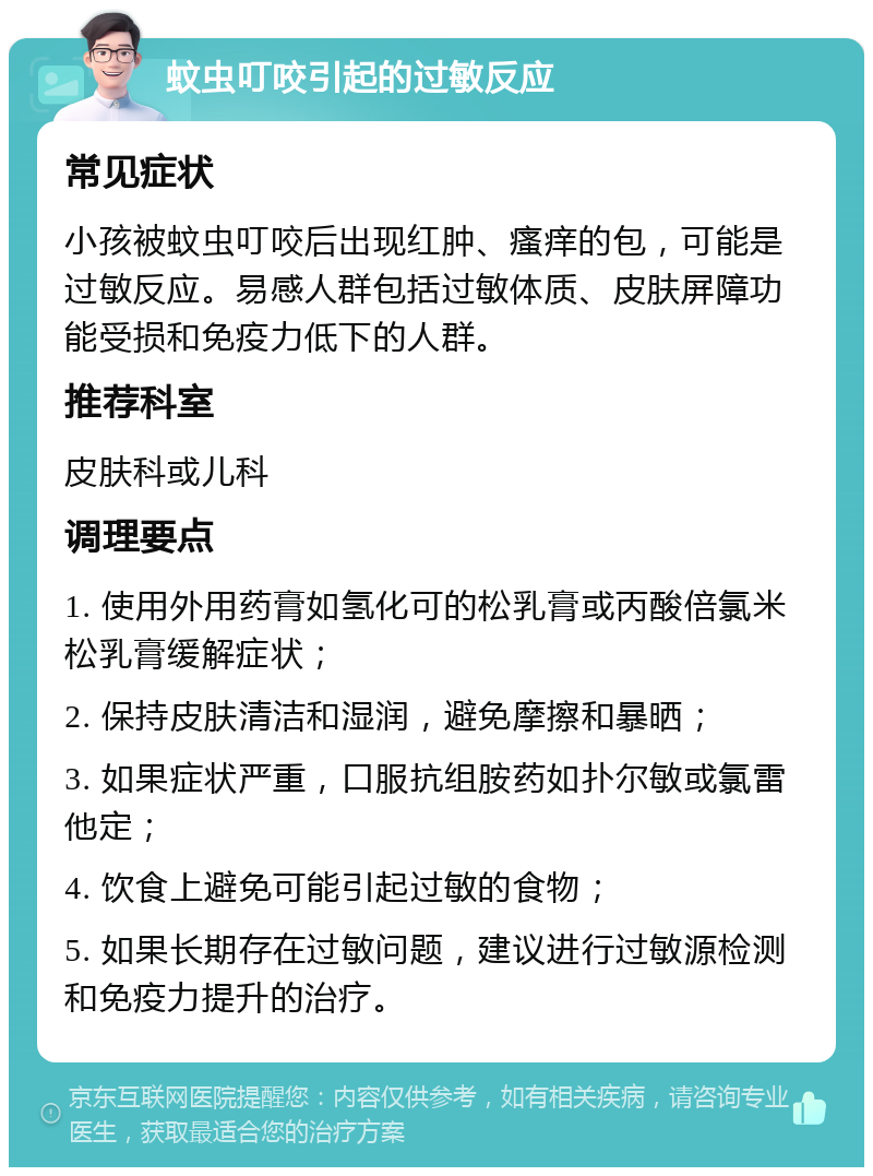 蚊虫叮咬引起的过敏反应 常见症状 小孩被蚊虫叮咬后出现红肿、瘙痒的包，可能是过敏反应。易感人群包括过敏体质、皮肤屏障功能受损和免疫力低下的人群。 推荐科室 皮肤科或儿科 调理要点 1. 使用外用药膏如氢化可的松乳膏或丙酸倍氯米松乳膏缓解症状； 2. 保持皮肤清洁和湿润，避免摩擦和暴晒； 3. 如果症状严重，口服抗组胺药如扑尔敏或氯雷他定； 4. 饮食上避免可能引起过敏的食物； 5. 如果长期存在过敏问题，建议进行过敏源检测和免疫力提升的治疗。