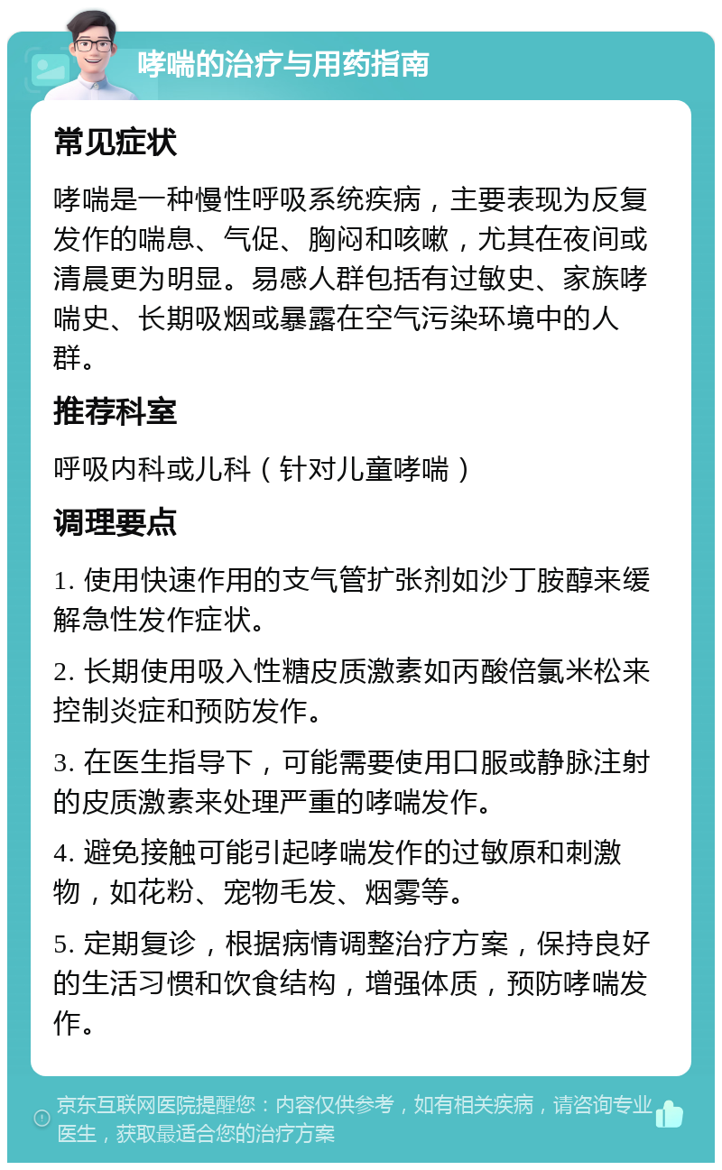 哮喘的治疗与用药指南 常见症状 哮喘是一种慢性呼吸系统疾病，主要表现为反复发作的喘息、气促、胸闷和咳嗽，尤其在夜间或清晨更为明显。易感人群包括有过敏史、家族哮喘史、长期吸烟或暴露在空气污染环境中的人群。 推荐科室 呼吸内科或儿科（针对儿童哮喘） 调理要点 1. 使用快速作用的支气管扩张剂如沙丁胺醇来缓解急性发作症状。 2. 长期使用吸入性糖皮质激素如丙酸倍氯米松来控制炎症和预防发作。 3. 在医生指导下，可能需要使用口服或静脉注射的皮质激素来处理严重的哮喘发作。 4. 避免接触可能引起哮喘发作的过敏原和刺激物，如花粉、宠物毛发、烟雾等。 5. 定期复诊，根据病情调整治疗方案，保持良好的生活习惯和饮食结构，增强体质，预防哮喘发作。