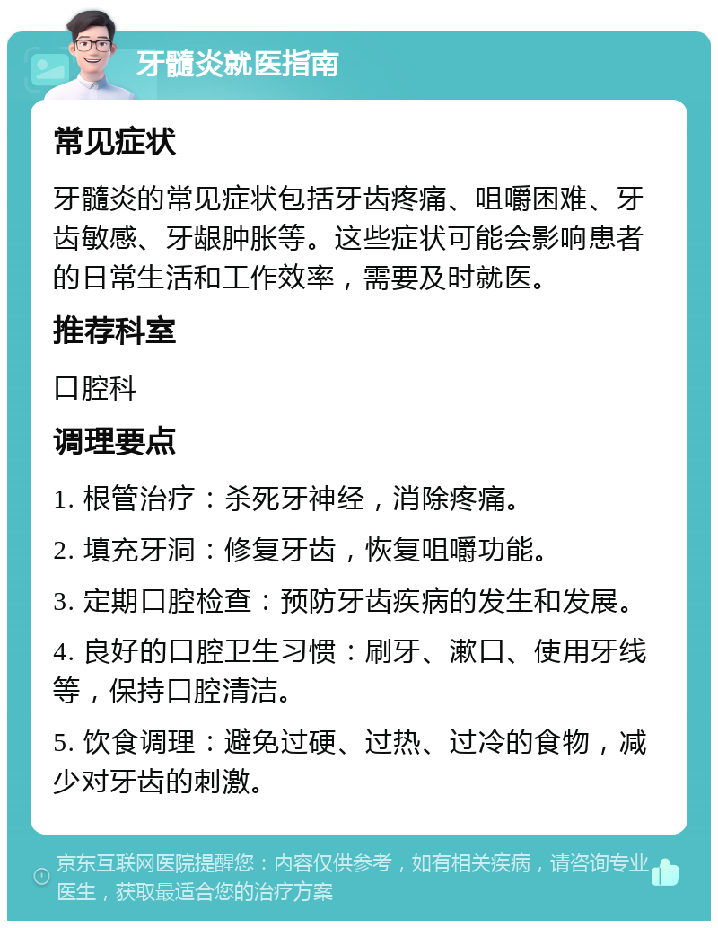 牙髓炎就医指南 常见症状 牙髓炎的常见症状包括牙齿疼痛、咀嚼困难、牙齿敏感、牙龈肿胀等。这些症状可能会影响患者的日常生活和工作效率，需要及时就医。 推荐科室 口腔科 调理要点 1. 根管治疗：杀死牙神经，消除疼痛。 2. 填充牙洞：修复牙齿，恢复咀嚼功能。 3. 定期口腔检查：预防牙齿疾病的发生和发展。 4. 良好的口腔卫生习惯：刷牙、漱口、使用牙线等，保持口腔清洁。 5. 饮食调理：避免过硬、过热、过冷的食物，减少对牙齿的刺激。