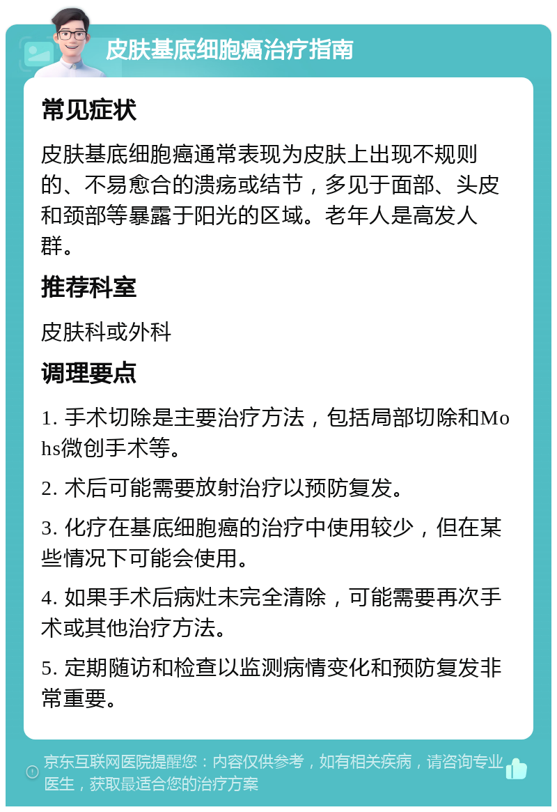 皮肤基底细胞癌治疗指南 常见症状 皮肤基底细胞癌通常表现为皮肤上出现不规则的、不易愈合的溃疡或结节，多见于面部、头皮和颈部等暴露于阳光的区域。老年人是高发人群。 推荐科室 皮肤科或外科 调理要点 1. 手术切除是主要治疗方法，包括局部切除和Mohs微创手术等。 2. 术后可能需要放射治疗以预防复发。 3. 化疗在基底细胞癌的治疗中使用较少，但在某些情况下可能会使用。 4. 如果手术后病灶未完全清除，可能需要再次手术或其他治疗方法。 5. 定期随访和检查以监测病情变化和预防复发非常重要。