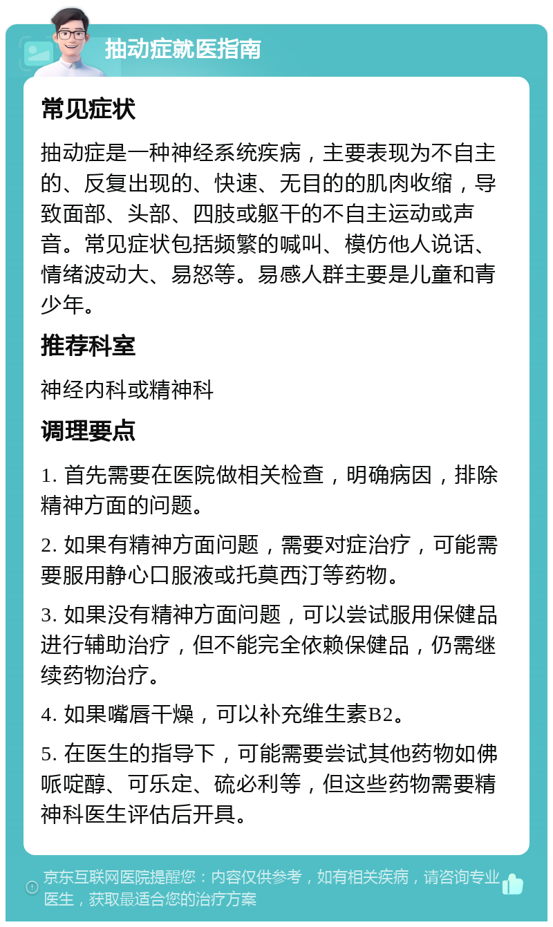 抽动症就医指南 常见症状 抽动症是一种神经系统疾病，主要表现为不自主的、反复出现的、快速、无目的的肌肉收缩，导致面部、头部、四肢或躯干的不自主运动或声音。常见症状包括频繁的喊叫、模仿他人说话、情绪波动大、易怒等。易感人群主要是儿童和青少年。 推荐科室 神经内科或精神科 调理要点 1. 首先需要在医院做相关检查，明确病因，排除精神方面的问题。 2. 如果有精神方面问题，需要对症治疗，可能需要服用静心口服液或托莫西汀等药物。 3. 如果没有精神方面问题，可以尝试服用保健品进行辅助治疗，但不能完全依赖保健品，仍需继续药物治疗。 4. 如果嘴唇干燥，可以补充维生素B2。 5. 在医生的指导下，可能需要尝试其他药物如佛哌啶醇、可乐定、硫必利等，但这些药物需要精神科医生评估后开具。