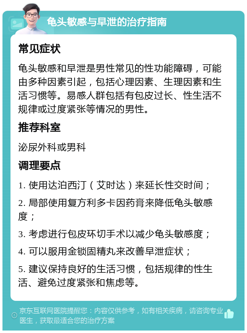 龟头敏感与早泄的治疗指南 常见症状 龟头敏感和早泄是男性常见的性功能障碍，可能由多种因素引起，包括心理因素、生理因素和生活习惯等。易感人群包括有包皮过长、性生活不规律或过度紧张等情况的男性。 推荐科室 泌尿外科或男科 调理要点 1. 使用达泊西汀（艾时达）来延长性交时间； 2. 局部使用复方利多卡因药膏来降低龟头敏感度； 3. 考虑进行包皮环切手术以减少龟头敏感度； 4. 可以服用金锁固精丸来改善早泄症状； 5. 建议保持良好的生活习惯，包括规律的性生活、避免过度紧张和焦虑等。