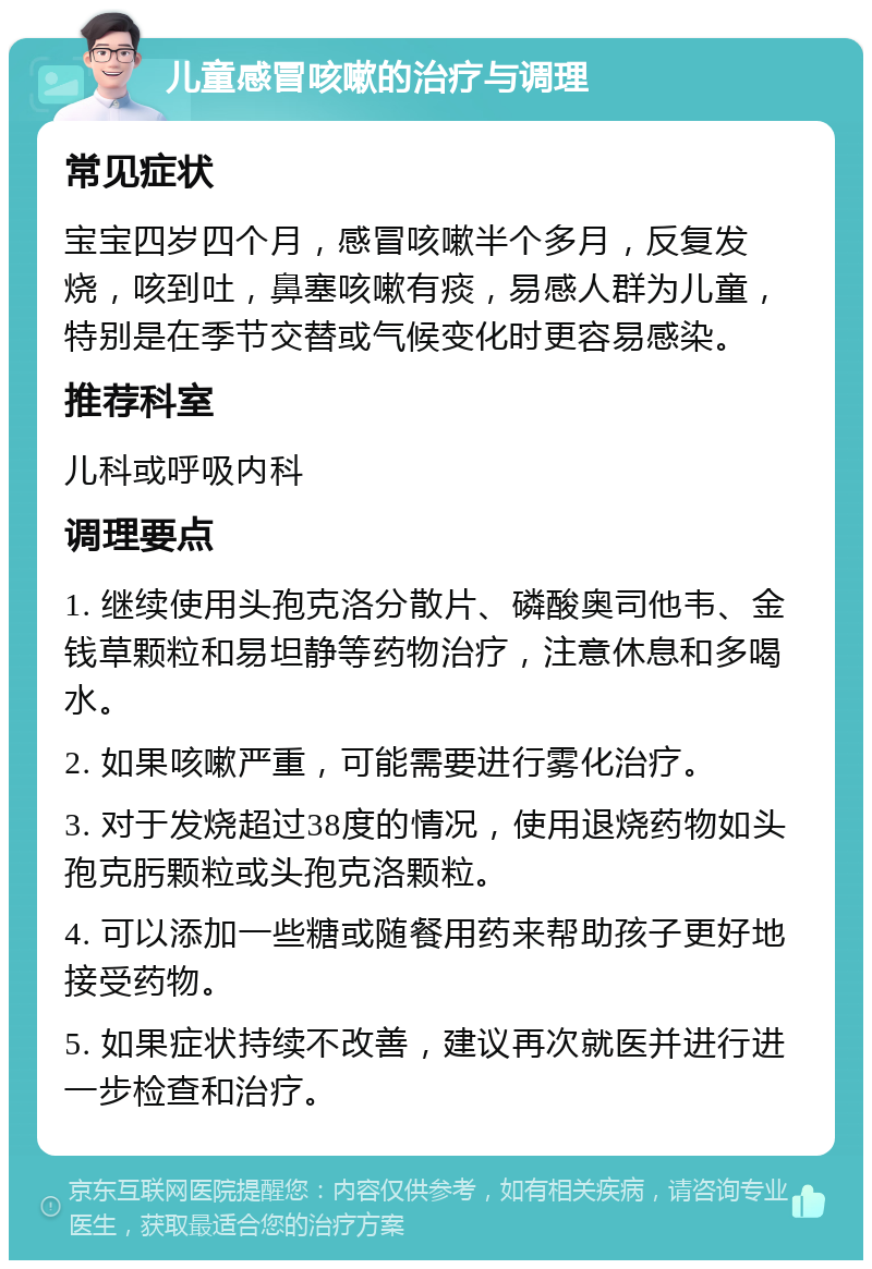 儿童感冒咳嗽的治疗与调理 常见症状 宝宝四岁四个月，感冒咳嗽半个多月，反复发烧，咳到吐，鼻塞咳嗽有痰，易感人群为儿童，特别是在季节交替或气候变化时更容易感染。 推荐科室 儿科或呼吸内科 调理要点 1. 继续使用头孢克洛分散片、磷酸奥司他韦、金钱草颗粒和易坦静等药物治疗，注意休息和多喝水。 2. 如果咳嗽严重，可能需要进行雾化治疗。 3. 对于发烧超过38度的情况，使用退烧药物如头孢克肟颗粒或头孢克洛颗粒。 4. 可以添加一些糖或随餐用药来帮助孩子更好地接受药物。 5. 如果症状持续不改善，建议再次就医并进行进一步检查和治疗。