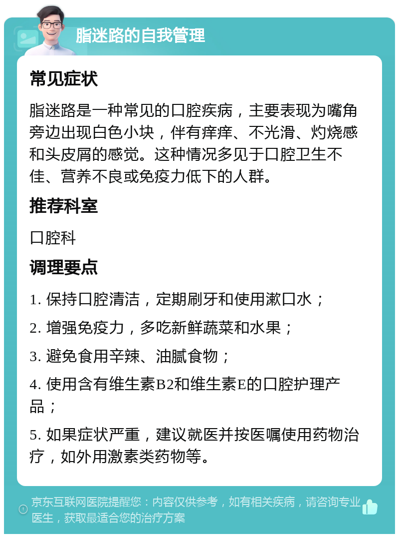 脂迷路的自我管理 常见症状 脂迷路是一种常见的口腔疾病，主要表现为嘴角旁边出现白色小块，伴有痒痒、不光滑、灼烧感和头皮屑的感觉。这种情况多见于口腔卫生不佳、营养不良或免疫力低下的人群。 推荐科室 口腔科 调理要点 1. 保持口腔清洁，定期刷牙和使用漱口水； 2. 增强免疫力，多吃新鲜蔬菜和水果； 3. 避免食用辛辣、油腻食物； 4. 使用含有维生素B2和维生素E的口腔护理产品； 5. 如果症状严重，建议就医并按医嘱使用药物治疗，如外用激素类药物等。