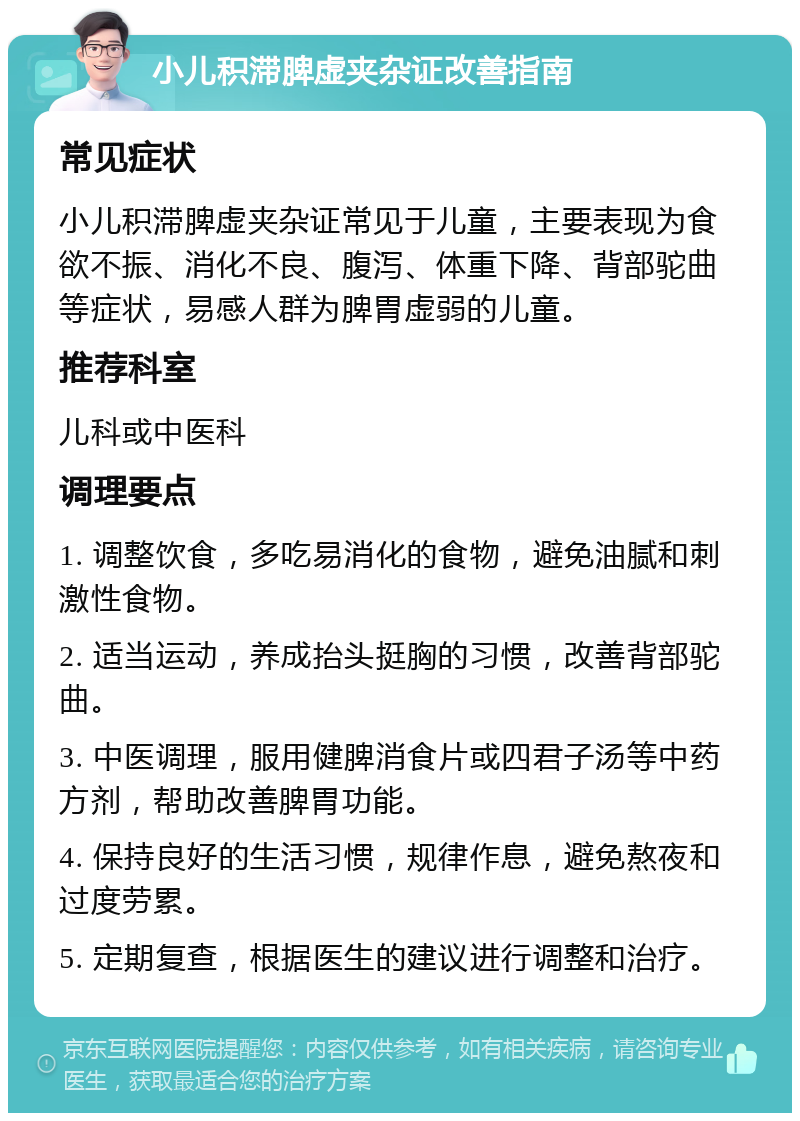 小儿积滞脾虚夹杂证改善指南 常见症状 小儿积滞脾虚夹杂证常见于儿童，主要表现为食欲不振、消化不良、腹泻、体重下降、背部驼曲等症状，易感人群为脾胃虚弱的儿童。 推荐科室 儿科或中医科 调理要点 1. 调整饮食，多吃易消化的食物，避免油腻和刺激性食物。 2. 适当运动，养成抬头挺胸的习惯，改善背部驼曲。 3. 中医调理，服用健脾消食片或四君子汤等中药方剂，帮助改善脾胃功能。 4. 保持良好的生活习惯，规律作息，避免熬夜和过度劳累。 5. 定期复查，根据医生的建议进行调整和治疗。