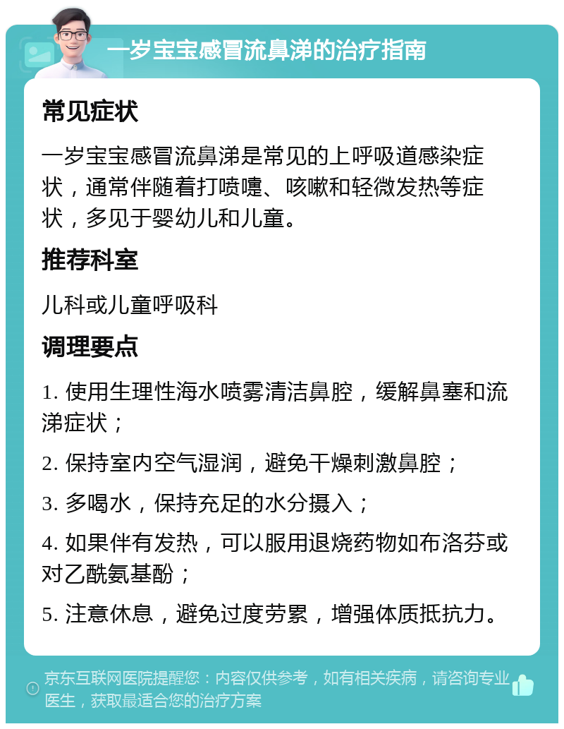 一岁宝宝感冒流鼻涕的治疗指南 常见症状 一岁宝宝感冒流鼻涕是常见的上呼吸道感染症状，通常伴随着打喷嚏、咳嗽和轻微发热等症状，多见于婴幼儿和儿童。 推荐科室 儿科或儿童呼吸科 调理要点 1. 使用生理性海水喷雾清洁鼻腔，缓解鼻塞和流涕症状； 2. 保持室内空气湿润，避免干燥刺激鼻腔； 3. 多喝水，保持充足的水分摄入； 4. 如果伴有发热，可以服用退烧药物如布洛芬或对乙酰氨基酚； 5. 注意休息，避免过度劳累，增强体质抵抗力。