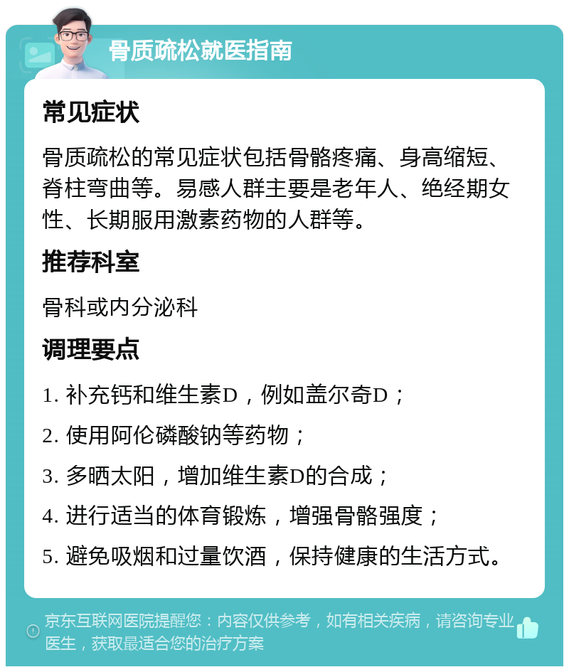 骨质疏松就医指南 常见症状 骨质疏松的常见症状包括骨骼疼痛、身高缩短、脊柱弯曲等。易感人群主要是老年人、绝经期女性、长期服用激素药物的人群等。 推荐科室 骨科或内分泌科 调理要点 1. 补充钙和维生素D，例如盖尔奇D； 2. 使用阿伦磷酸钠等药物； 3. 多晒太阳，增加维生素D的合成； 4. 进行适当的体育锻炼，增强骨骼强度； 5. 避免吸烟和过量饮酒，保持健康的生活方式。