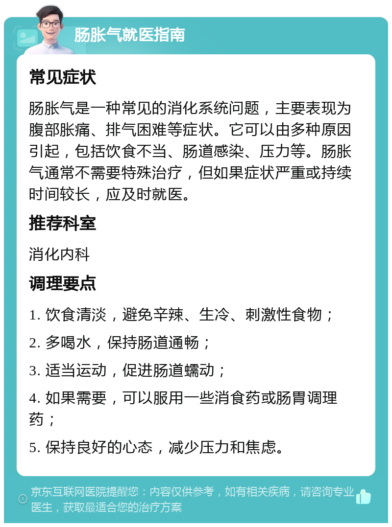 肠胀气就医指南 常见症状 肠胀气是一种常见的消化系统问题，主要表现为腹部胀痛、排气困难等症状。它可以由多种原因引起，包括饮食不当、肠道感染、压力等。肠胀气通常不需要特殊治疗，但如果症状严重或持续时间较长，应及时就医。 推荐科室 消化内科 调理要点 1. 饮食清淡，避免辛辣、生冷、刺激性食物； 2. 多喝水，保持肠道通畅； 3. 适当运动，促进肠道蠕动； 4. 如果需要，可以服用一些消食药或肠胃调理药； 5. 保持良好的心态，减少压力和焦虑。