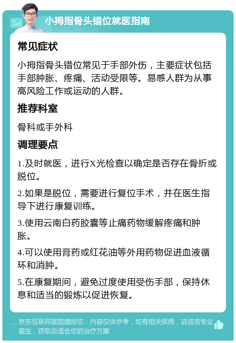 小拇指骨头错位就医指南 常见症状 小拇指骨头错位常见于手部外伤，主要症状包括手部肿胀、疼痛、活动受限等。易感人群为从事高风险工作或运动的人群。 推荐科室 骨科或手外科 调理要点 1.及时就医，进行X光检查以确定是否存在骨折或脱位。 2.如果是脱位，需要进行复位手术，并在医生指导下进行康复训练。 3.使用云南白药胶囊等止痛药物缓解疼痛和肿胀。 4.可以使用膏药或红花油等外用药物促进血液循环和消肿。 5.在康复期间，避免过度使用受伤手部，保持休息和适当的锻炼以促进恢复。