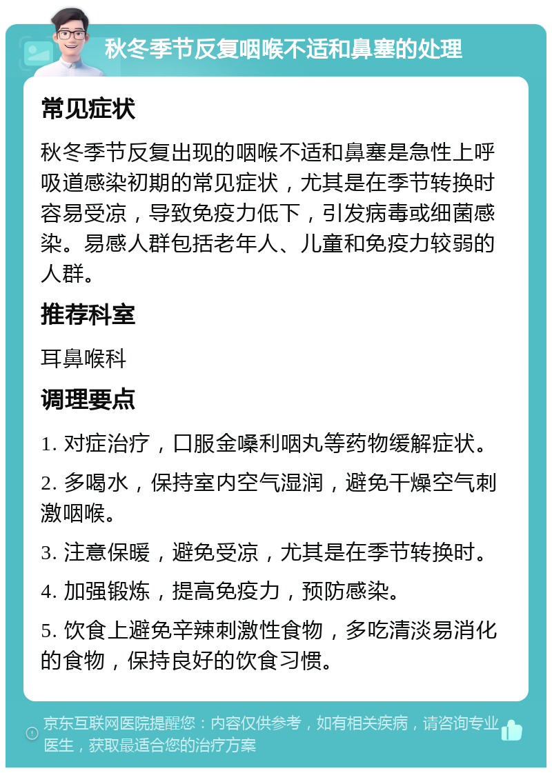 秋冬季节反复咽喉不适和鼻塞的处理 常见症状 秋冬季节反复出现的咽喉不适和鼻塞是急性上呼吸道感染初期的常见症状，尤其是在季节转换时容易受凉，导致免疫力低下，引发病毒或细菌感染。易感人群包括老年人、儿童和免疫力较弱的人群。 推荐科室 耳鼻喉科 调理要点 1. 对症治疗，口服金嗓利咽丸等药物缓解症状。 2. 多喝水，保持室内空气湿润，避免干燥空气刺激咽喉。 3. 注意保暖，避免受凉，尤其是在季节转换时。 4. 加强锻炼，提高免疫力，预防感染。 5. 饮食上避免辛辣刺激性食物，多吃清淡易消化的食物，保持良好的饮食习惯。