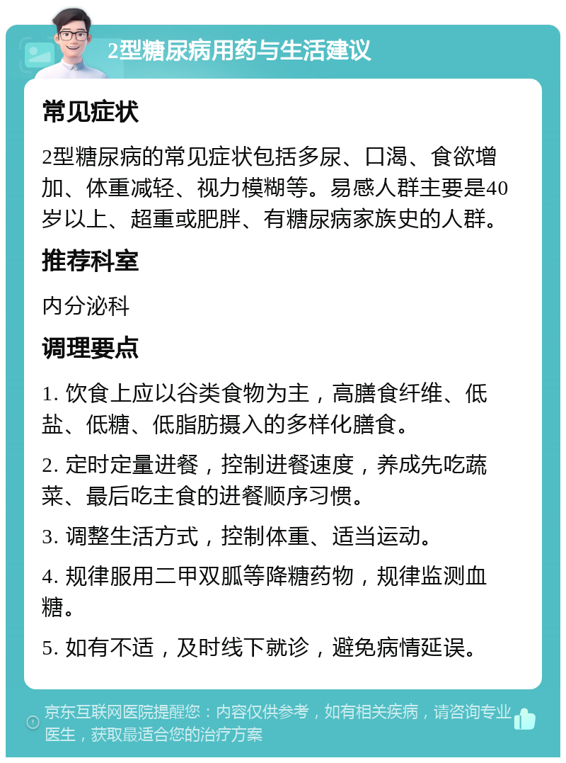 2型糖尿病用药与生活建议 常见症状 2型糖尿病的常见症状包括多尿、口渴、食欲增加、体重减轻、视力模糊等。易感人群主要是40岁以上、超重或肥胖、有糖尿病家族史的人群。 推荐科室 内分泌科 调理要点 1. 饮食上应以谷类食物为主，高膳食纤维、低盐、低糖、低脂肪摄入的多样化膳食。 2. 定时定量进餐，控制进餐速度，养成先吃蔬菜、最后吃主食的进餐顺序习惯。 3. 调整生活方式，控制体重、适当运动。 4. 规律服用二甲双胍等降糖药物，规律监测血糖。 5. 如有不适，及时线下就诊，避免病情延误。