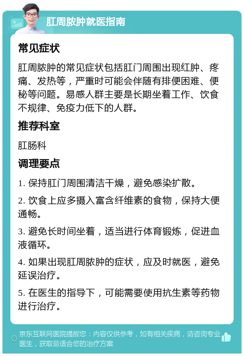 肛周脓肿就医指南 常见症状 肛周脓肿的常见症状包括肛门周围出现红肿、疼痛、发热等，严重时可能会伴随有排便困难、便秘等问题。易感人群主要是长期坐着工作、饮食不规律、免疫力低下的人群。 推荐科室 肛肠科 调理要点 1. 保持肛门周围清洁干燥，避免感染扩散。 2. 饮食上应多摄入富含纤维素的食物，保持大便通畅。 3. 避免长时间坐着，适当进行体育锻炼，促进血液循环。 4. 如果出现肛周脓肿的症状，应及时就医，避免延误治疗。 5. 在医生的指导下，可能需要使用抗生素等药物进行治疗。