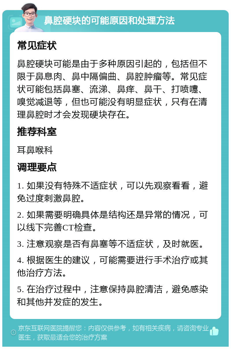 鼻腔硬块的可能原因和处理方法 常见症状 鼻腔硬块可能是由于多种原因引起的，包括但不限于鼻息肉、鼻中隔偏曲、鼻腔肿瘤等。常见症状可能包括鼻塞、流涕、鼻痒、鼻干、打喷嚏、嗅觉减退等，但也可能没有明显症状，只有在清理鼻腔时才会发现硬块存在。 推荐科室 耳鼻喉科 调理要点 1. 如果没有特殊不适症状，可以先观察看看，避免过度刺激鼻腔。 2. 如果需要明确具体是结构还是异常的情况，可以线下完善CT检查。 3. 注意观察是否有鼻塞等不适症状，及时就医。 4. 根据医生的建议，可能需要进行手术治疗或其他治疗方法。 5. 在治疗过程中，注意保持鼻腔清洁，避免感染和其他并发症的发生。