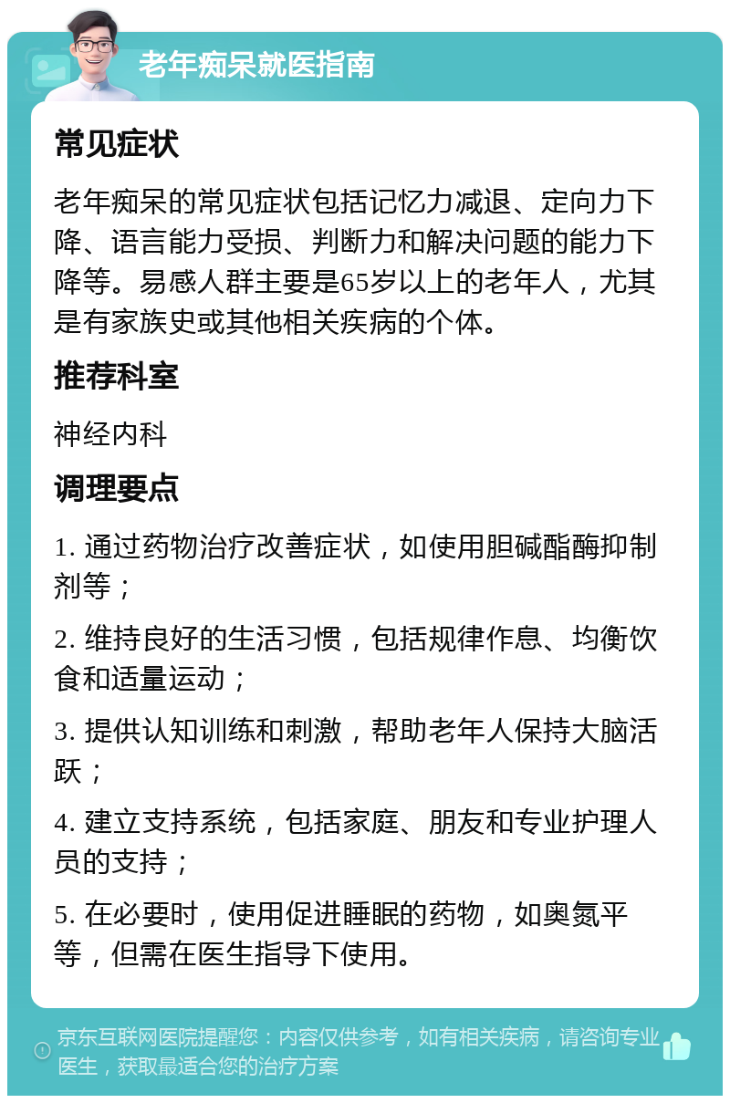 老年痴呆就医指南 常见症状 老年痴呆的常见症状包括记忆力减退、定向力下降、语言能力受损、判断力和解决问题的能力下降等。易感人群主要是65岁以上的老年人，尤其是有家族史或其他相关疾病的个体。 推荐科室 神经内科 调理要点 1. 通过药物治疗改善症状，如使用胆碱酯酶抑制剂等； 2. 维持良好的生活习惯，包括规律作息、均衡饮食和适量运动； 3. 提供认知训练和刺激，帮助老年人保持大脑活跃； 4. 建立支持系统，包括家庭、朋友和专业护理人员的支持； 5. 在必要时，使用促进睡眠的药物，如奥氮平等，但需在医生指导下使用。