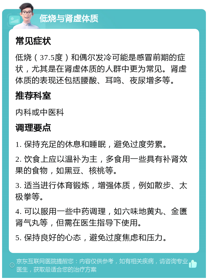 低烧与肾虚体质 常见症状 低烧（37.5度）和偶尔发冷可能是感冒前期的症状，尤其是在肾虚体质的人群中更为常见。肾虚体质的表现还包括腰酸、耳鸣、夜尿增多等。 推荐科室 内科或中医科 调理要点 1. 保持充足的休息和睡眠，避免过度劳累。 2. 饮食上应以温补为主，多食用一些具有补肾效果的食物，如黑豆、核桃等。 3. 适当进行体育锻炼，增强体质，例如散步、太极拳等。 4. 可以服用一些中药调理，如六味地黄丸、金匮肾气丸等，但需在医生指导下使用。 5. 保持良好的心态，避免过度焦虑和压力。