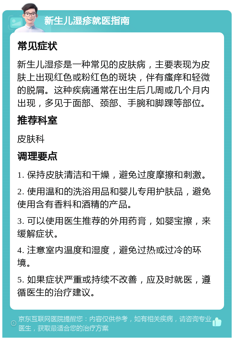 新生儿湿疹就医指南 常见症状 新生儿湿疹是一种常见的皮肤病，主要表现为皮肤上出现红色或粉红色的斑块，伴有瘙痒和轻微的脱屑。这种疾病通常在出生后几周或几个月内出现，多见于面部、颈部、手腕和脚踝等部位。 推荐科室 皮肤科 调理要点 1. 保持皮肤清洁和干燥，避免过度摩擦和刺激。 2. 使用温和的洗浴用品和婴儿专用护肤品，避免使用含有香料和酒精的产品。 3. 可以使用医生推荐的外用药膏，如婴宝擦，来缓解症状。 4. 注意室内温度和湿度，避免过热或过冷的环境。 5. 如果症状严重或持续不改善，应及时就医，遵循医生的治疗建议。