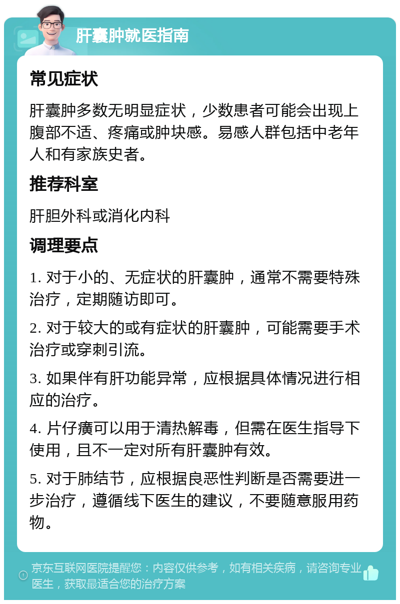 肝囊肿就医指南 常见症状 肝囊肿多数无明显症状，少数患者可能会出现上腹部不适、疼痛或肿块感。易感人群包括中老年人和有家族史者。 推荐科室 肝胆外科或消化内科 调理要点 1. 对于小的、无症状的肝囊肿，通常不需要特殊治疗，定期随访即可。 2. 对于较大的或有症状的肝囊肿，可能需要手术治疗或穿刺引流。 3. 如果伴有肝功能异常，应根据具体情况进行相应的治疗。 4. 片仔癀可以用于清热解毒，但需在医生指导下使用，且不一定对所有肝囊肿有效。 5. 对于肺结节，应根据良恶性判断是否需要进一步治疗，遵循线下医生的建议，不要随意服用药物。