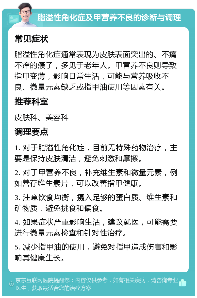 脂溢性角化症及甲营养不良的诊断与调理 常见症状 脂溢性角化症通常表现为皮肤表面突出的、不痛不痒的瘊子，多见于老年人。甲营养不良则导致指甲变薄，影响日常生活，可能与营养吸收不良、微量元素缺乏或指甲油使用等因素有关。 推荐科室 皮肤科、美容科 调理要点 1. 对于脂溢性角化症，目前无特殊药物治疗，主要是保持皮肤清洁，避免刺激和摩擦。 2. 对于甲营养不良，补充维生素和微量元素，例如善存维生素片，可以改善指甲健康。 3. 注意饮食均衡，摄入足够的蛋白质、维生素和矿物质，避免挑食和偏食。 4. 如果症状严重影响生活，建议就医，可能需要进行微量元素检查和针对性治疗。 5. 减少指甲油的使用，避免对指甲造成伤害和影响其健康生长。