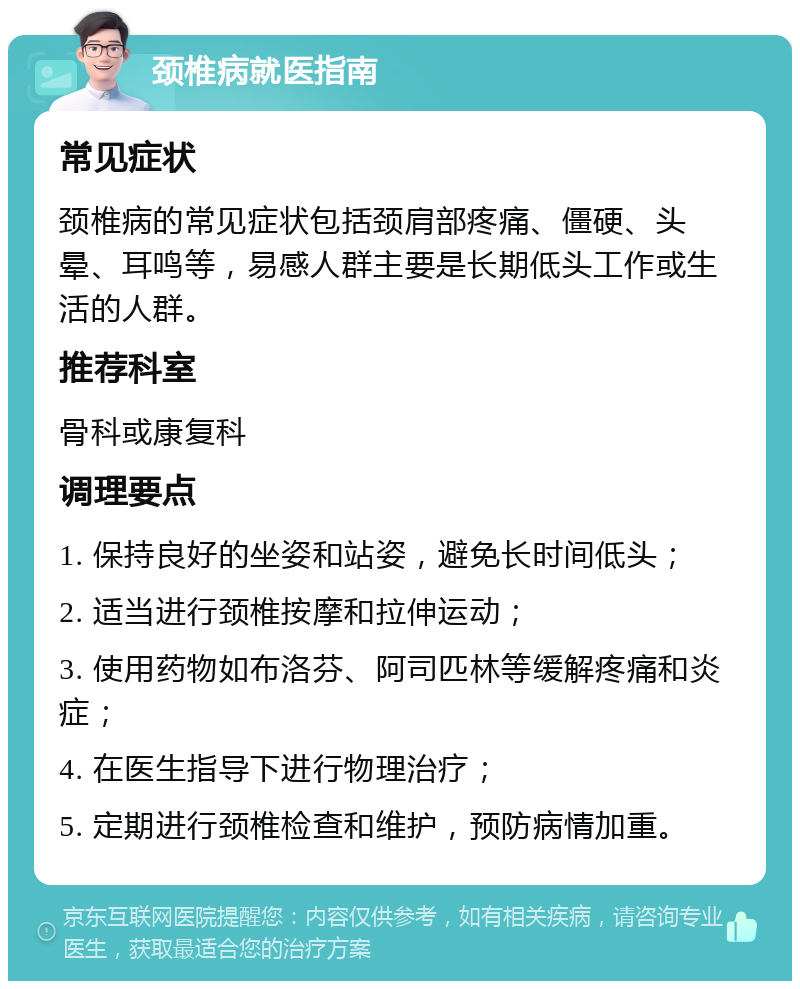 颈椎病就医指南 常见症状 颈椎病的常见症状包括颈肩部疼痛、僵硬、头晕、耳鸣等，易感人群主要是长期低头工作或生活的人群。 推荐科室 骨科或康复科 调理要点 1. 保持良好的坐姿和站姿，避免长时间低头； 2. 适当进行颈椎按摩和拉伸运动； 3. 使用药物如布洛芬、阿司匹林等缓解疼痛和炎症； 4. 在医生指导下进行物理治疗； 5. 定期进行颈椎检查和维护，预防病情加重。