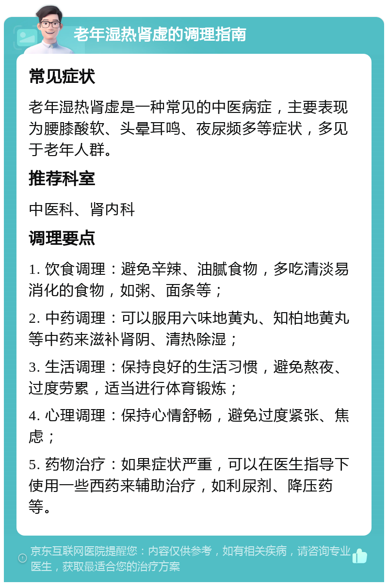 老年湿热肾虚的调理指南 常见症状 老年湿热肾虚是一种常见的中医病症，主要表现为腰膝酸软、头晕耳鸣、夜尿频多等症状，多见于老年人群。 推荐科室 中医科、肾内科 调理要点 1. 饮食调理：避免辛辣、油腻食物，多吃清淡易消化的食物，如粥、面条等； 2. 中药调理：可以服用六味地黄丸、知柏地黄丸等中药来滋补肾阴、清热除湿； 3. 生活调理：保持良好的生活习惯，避免熬夜、过度劳累，适当进行体育锻炼； 4. 心理调理：保持心情舒畅，避免过度紧张、焦虑； 5. 药物治疗：如果症状严重，可以在医生指导下使用一些西药来辅助治疗，如利尿剂、降压药等。