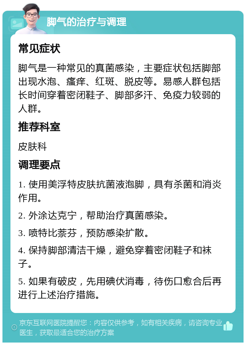 脚气的治疗与调理 常见症状 脚气是一种常见的真菌感染，主要症状包括脚部出现水泡、瘙痒、红斑、脱皮等。易感人群包括长时间穿着密闭鞋子、脚部多汗、免疫力较弱的人群。 推荐科室 皮肤科 调理要点 1. 使用美浮特皮肤抗菌液泡脚，具有杀菌和消炎作用。 2. 外涂达克宁，帮助治疗真菌感染。 3. 喷特比萘芬，预防感染扩散。 4. 保持脚部清洁干燥，避免穿着密闭鞋子和袜子。 5. 如果有破皮，先用碘伏消毒，待伤口愈合后再进行上述治疗措施。