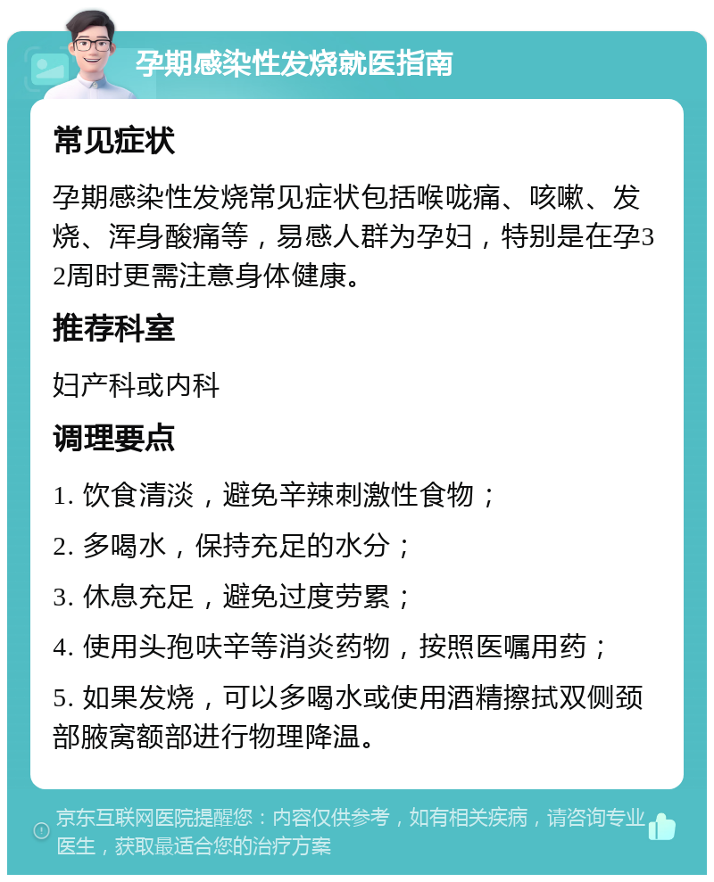 孕期感染性发烧就医指南 常见症状 孕期感染性发烧常见症状包括喉咙痛、咳嗽、发烧、浑身酸痛等，易感人群为孕妇，特别是在孕32周时更需注意身体健康。 推荐科室 妇产科或内科 调理要点 1. 饮食清淡，避免辛辣刺激性食物； 2. 多喝水，保持充足的水分； 3. 休息充足，避免过度劳累； 4. 使用头孢呋辛等消炎药物，按照医嘱用药； 5. 如果发烧，可以多喝水或使用酒精擦拭双侧颈部腋窝额部进行物理降温。