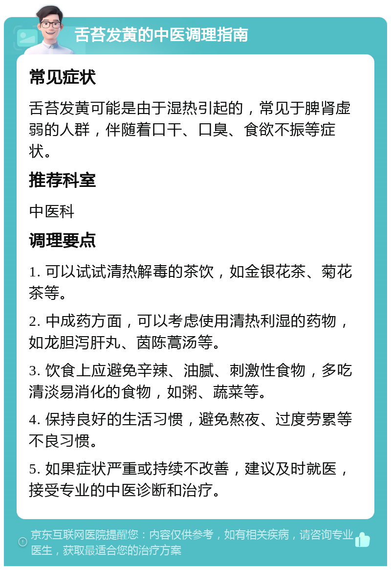 舌苔发黄的中医调理指南 常见症状 舌苔发黄可能是由于湿热引起的，常见于脾肾虚弱的人群，伴随着口干、口臭、食欲不振等症状。 推荐科室 中医科 调理要点 1. 可以试试清热解毒的茶饮，如金银花茶、菊花茶等。 2. 中成药方面，可以考虑使用清热利湿的药物，如龙胆泻肝丸、茵陈蒿汤等。 3. 饮食上应避免辛辣、油腻、刺激性食物，多吃清淡易消化的食物，如粥、蔬菜等。 4. 保持良好的生活习惯，避免熬夜、过度劳累等不良习惯。 5. 如果症状严重或持续不改善，建议及时就医，接受专业的中医诊断和治疗。