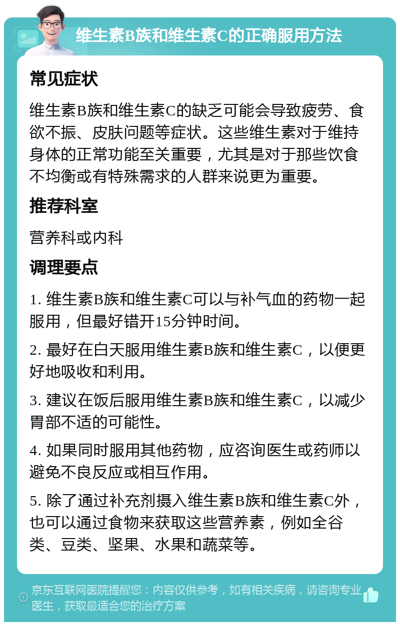 维生素B族和维生素C的正确服用方法 常见症状 维生素B族和维生素C的缺乏可能会导致疲劳、食欲不振、皮肤问题等症状。这些维生素对于维持身体的正常功能至关重要，尤其是对于那些饮食不均衡或有特殊需求的人群来说更为重要。 推荐科室 营养科或内科 调理要点 1. 维生素B族和维生素C可以与补气血的药物一起服用，但最好错开15分钟时间。 2. 最好在白天服用维生素B族和维生素C，以便更好地吸收和利用。 3. 建议在饭后服用维生素B族和维生素C，以减少胃部不适的可能性。 4. 如果同时服用其他药物，应咨询医生或药师以避免不良反应或相互作用。 5. 除了通过补充剂摄入维生素B族和维生素C外，也可以通过食物来获取这些营养素，例如全谷类、豆类、坚果、水果和蔬菜等。