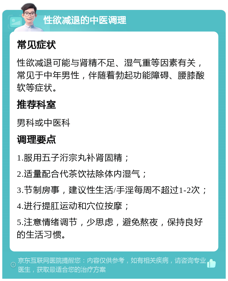 性欲减退的中医调理 常见症状 性欲减退可能与肾精不足、湿气重等因素有关，常见于中年男性，伴随着勃起功能障碍、腰膝酸软等症状。 推荐科室 男科或中医科 调理要点 1.服用五子洐宗丸补肾固精； 2.适量配合代茶饮祛除体内湿气； 3.节制房事，建议性生活/手淫每周不超过1-2次； 4.进行提肛运动和穴位按摩； 5.注意情绪调节，少思虑，避免熬夜，保持良好的生活习惯。