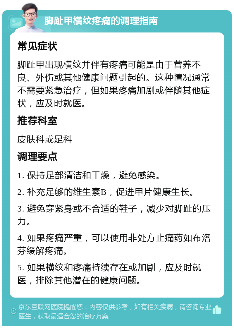 脚趾甲横纹疼痛的调理指南 常见症状 脚趾甲出现横纹并伴有疼痛可能是由于营养不良、外伤或其他健康问题引起的。这种情况通常不需要紧急治疗，但如果疼痛加剧或伴随其他症状，应及时就医。 推荐科室 皮肤科或足科 调理要点 1. 保持足部清洁和干燥，避免感染。 2. 补充足够的维生素B，促进甲片健康生长。 3. 避免穿紧身或不合适的鞋子，减少对脚趾的压力。 4. 如果疼痛严重，可以使用非处方止痛药如布洛芬缓解疼痛。 5. 如果横纹和疼痛持续存在或加剧，应及时就医，排除其他潜在的健康问题。