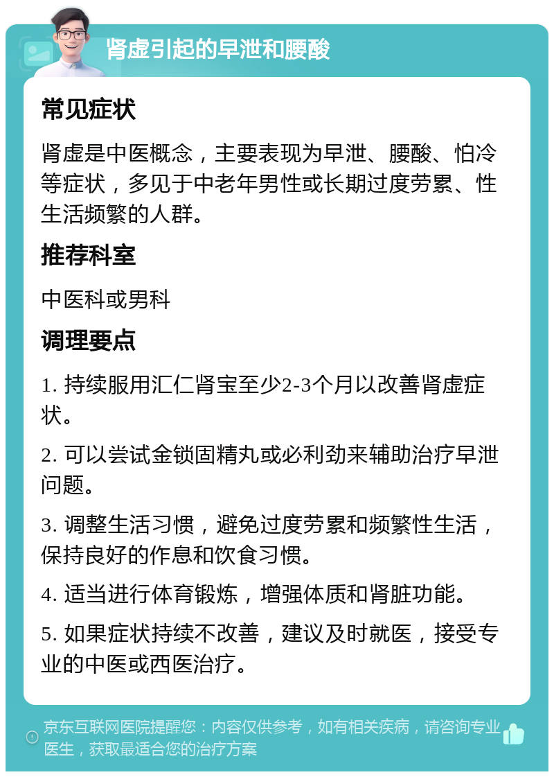 肾虚引起的早泄和腰酸 常见症状 肾虚是中医概念，主要表现为早泄、腰酸、怕冷等症状，多见于中老年男性或长期过度劳累、性生活频繁的人群。 推荐科室 中医科或男科 调理要点 1. 持续服用汇仁肾宝至少2-3个月以改善肾虚症状。 2. 可以尝试金锁固精丸或必利劲来辅助治疗早泄问题。 3. 调整生活习惯，避免过度劳累和频繁性生活，保持良好的作息和饮食习惯。 4. 适当进行体育锻炼，增强体质和肾脏功能。 5. 如果症状持续不改善，建议及时就医，接受专业的中医或西医治疗。