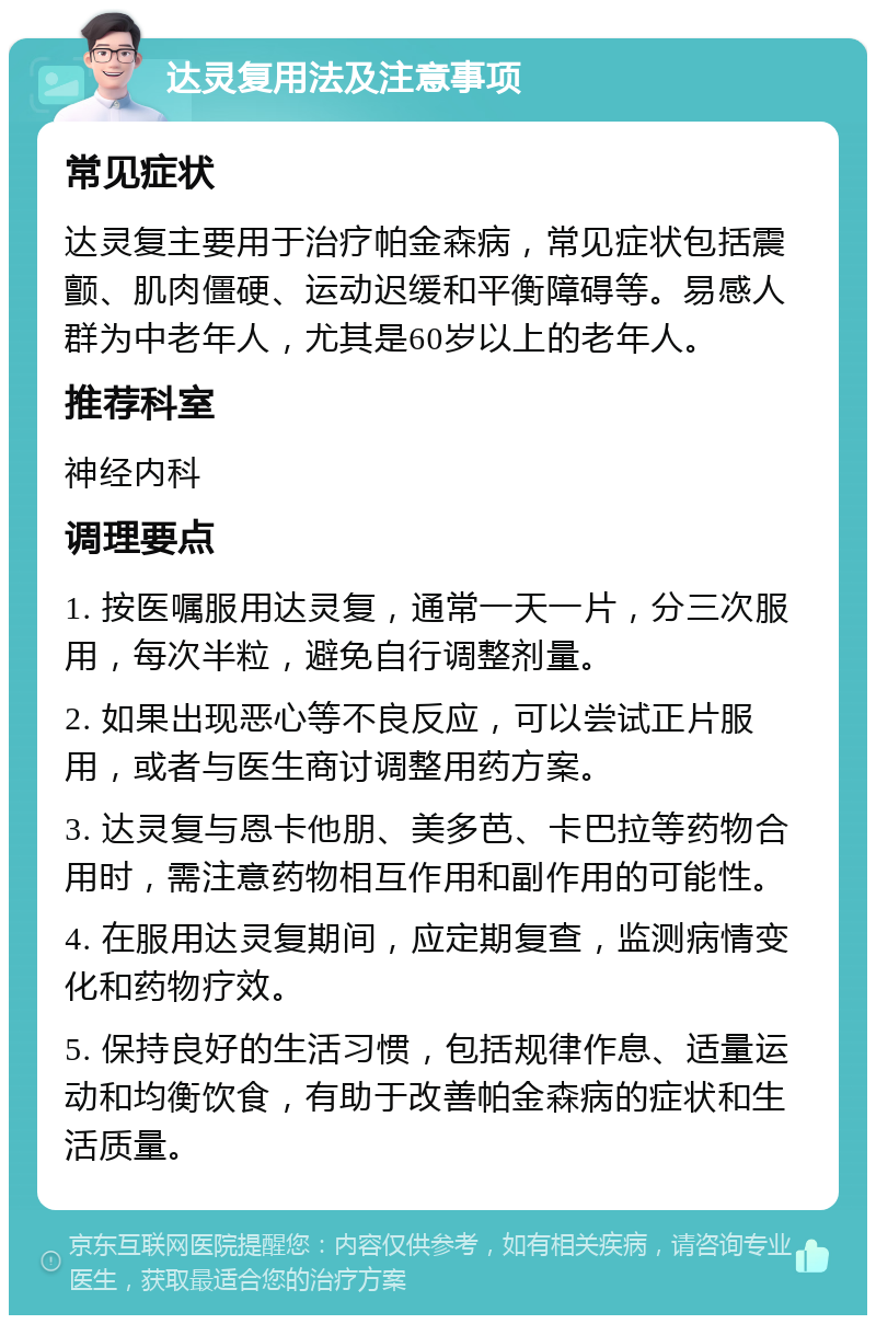 达灵复用法及注意事项 常见症状 达灵复主要用于治疗帕金森病，常见症状包括震颤、肌肉僵硬、运动迟缓和平衡障碍等。易感人群为中老年人，尤其是60岁以上的老年人。 推荐科室 神经内科 调理要点 1. 按医嘱服用达灵复，通常一天一片，分三次服用，每次半粒，避免自行调整剂量。 2. 如果出现恶心等不良反应，可以尝试正片服用，或者与医生商讨调整用药方案。 3. 达灵复与恩卡他朋、美多芭、卡巴拉等药物合用时，需注意药物相互作用和副作用的可能性。 4. 在服用达灵复期间，应定期复查，监测病情变化和药物疗效。 5. 保持良好的生活习惯，包括规律作息、适量运动和均衡饮食，有助于改善帕金森病的症状和生活质量。