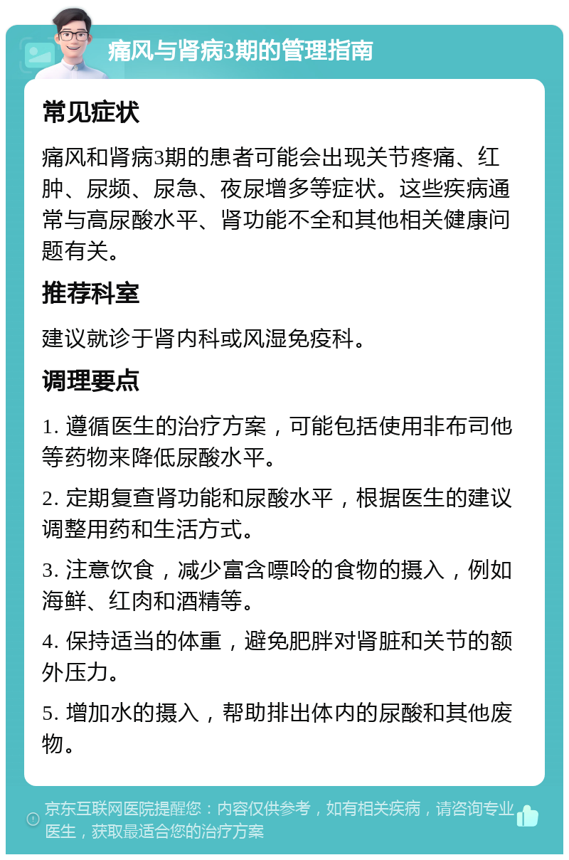 痛风与肾病3期的管理指南 常见症状 痛风和肾病3期的患者可能会出现关节疼痛、红肿、尿频、尿急、夜尿增多等症状。这些疾病通常与高尿酸水平、肾功能不全和其他相关健康问题有关。 推荐科室 建议就诊于肾内科或风湿免疫科。 调理要点 1. 遵循医生的治疗方案，可能包括使用非布司他等药物来降低尿酸水平。 2. 定期复查肾功能和尿酸水平，根据医生的建议调整用药和生活方式。 3. 注意饮食，减少富含嘌呤的食物的摄入，例如海鲜、红肉和酒精等。 4. 保持适当的体重，避免肥胖对肾脏和关节的额外压力。 5. 增加水的摄入，帮助排出体内的尿酸和其他废物。