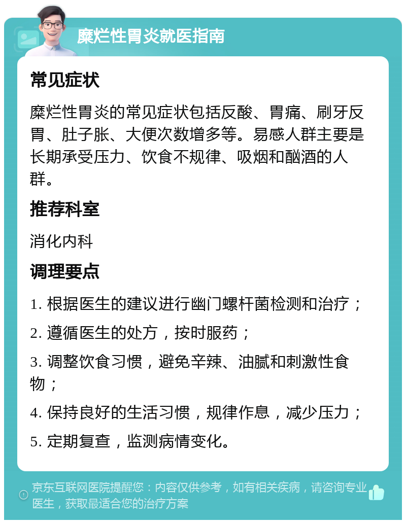 糜烂性胃炎就医指南 常见症状 糜烂性胃炎的常见症状包括反酸、胃痛、刷牙反胃、肚子胀、大便次数增多等。易感人群主要是长期承受压力、饮食不规律、吸烟和酗酒的人群。 推荐科室 消化内科 调理要点 1. 根据医生的建议进行幽门螺杆菌检测和治疗； 2. 遵循医生的处方，按时服药； 3. 调整饮食习惯，避免辛辣、油腻和刺激性食物； 4. 保持良好的生活习惯，规律作息，减少压力； 5. 定期复查，监测病情变化。