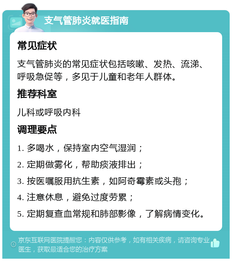 支气管肺炎就医指南 常见症状 支气管肺炎的常见症状包括咳嗽、发热、流涕、呼吸急促等，多见于儿童和老年人群体。 推荐科室 儿科或呼吸内科 调理要点 1. 多喝水，保持室内空气湿润； 2. 定期做雾化，帮助痰液排出； 3. 按医嘱服用抗生素，如阿奇霉素或头孢； 4. 注意休息，避免过度劳累； 5. 定期复查血常规和肺部影像，了解病情变化。