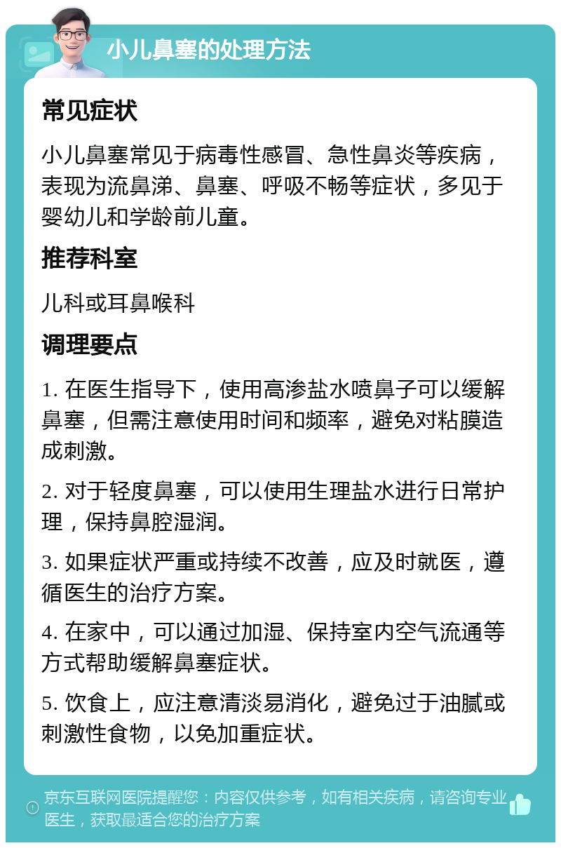 小儿鼻塞的处理方法 常见症状 小儿鼻塞常见于病毒性感冒、急性鼻炎等疾病，表现为流鼻涕、鼻塞、呼吸不畅等症状，多见于婴幼儿和学龄前儿童。 推荐科室 儿科或耳鼻喉科 调理要点 1. 在医生指导下，使用高渗盐水喷鼻子可以缓解鼻塞，但需注意使用时间和频率，避免对粘膜造成刺激。 2. 对于轻度鼻塞，可以使用生理盐水进行日常护理，保持鼻腔湿润。 3. 如果症状严重或持续不改善，应及时就医，遵循医生的治疗方案。 4. 在家中，可以通过加湿、保持室内空气流通等方式帮助缓解鼻塞症状。 5. 饮食上，应注意清淡易消化，避免过于油腻或刺激性食物，以免加重症状。