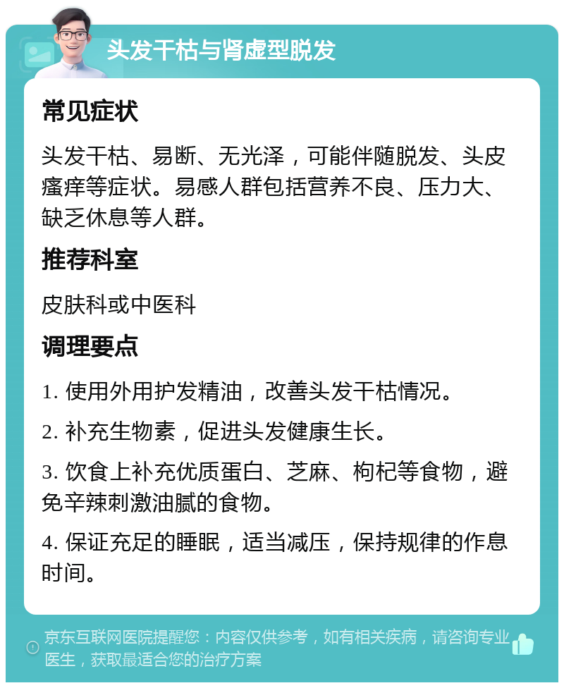 头发干枯与肾虚型脱发 常见症状 头发干枯、易断、无光泽，可能伴随脱发、头皮瘙痒等症状。易感人群包括营养不良、压力大、缺乏休息等人群。 推荐科室 皮肤科或中医科 调理要点 1. 使用外用护发精油，改善头发干枯情况。 2. 补充生物素，促进头发健康生长。 3. 饮食上补充优质蛋白、芝麻、枸杞等食物，避免辛辣刺激油腻的食物。 4. 保证充足的睡眠，适当减压，保持规律的作息时间。