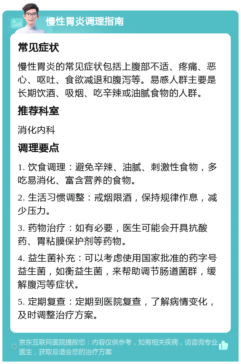 慢性胃炎调理指南 常见症状 慢性胃炎的常见症状包括上腹部不适、疼痛、恶心、呕吐、食欲减退和腹泻等。易感人群主要是长期饮酒、吸烟、吃辛辣或油腻食物的人群。 推荐科室 消化内科 调理要点 1. 饮食调理：避免辛辣、油腻、刺激性食物，多吃易消化、富含营养的食物。 2. 生活习惯调整：戒烟限酒，保持规律作息，减少压力。 3. 药物治疗：如有必要，医生可能会开具抗酸药、胃粘膜保护剂等药物。 4. 益生菌补充：可以考虑使用国家批准的药字号益生菌，如衡益生菌，来帮助调节肠道菌群，缓解腹泻等症状。 5. 定期复查：定期到医院复查，了解病情变化，及时调整治疗方案。