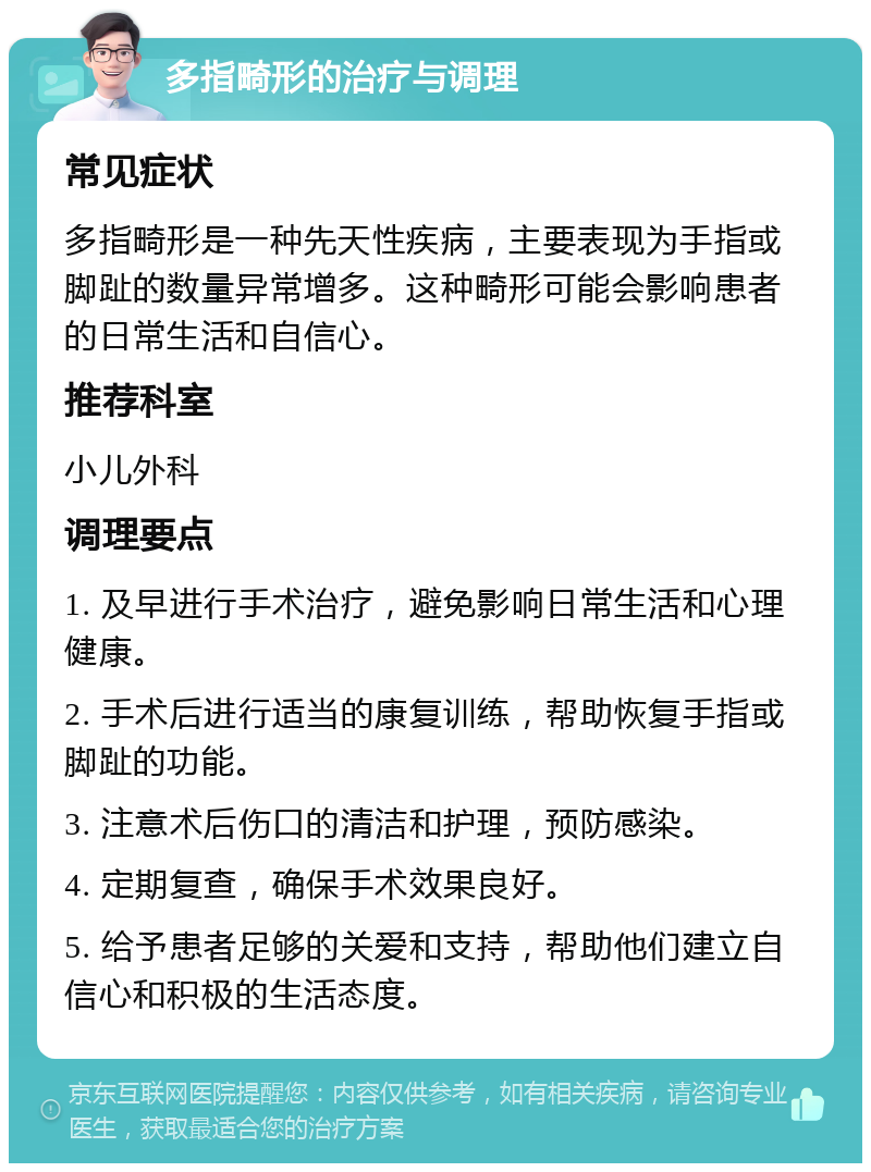 多指畸形的治疗与调理 常见症状 多指畸形是一种先天性疾病，主要表现为手指或脚趾的数量异常增多。这种畸形可能会影响患者的日常生活和自信心。 推荐科室 小儿外科 调理要点 1. 及早进行手术治疗，避免影响日常生活和心理健康。 2. 手术后进行适当的康复训练，帮助恢复手指或脚趾的功能。 3. 注意术后伤口的清洁和护理，预防感染。 4. 定期复查，确保手术效果良好。 5. 给予患者足够的关爱和支持，帮助他们建立自信心和积极的生活态度。