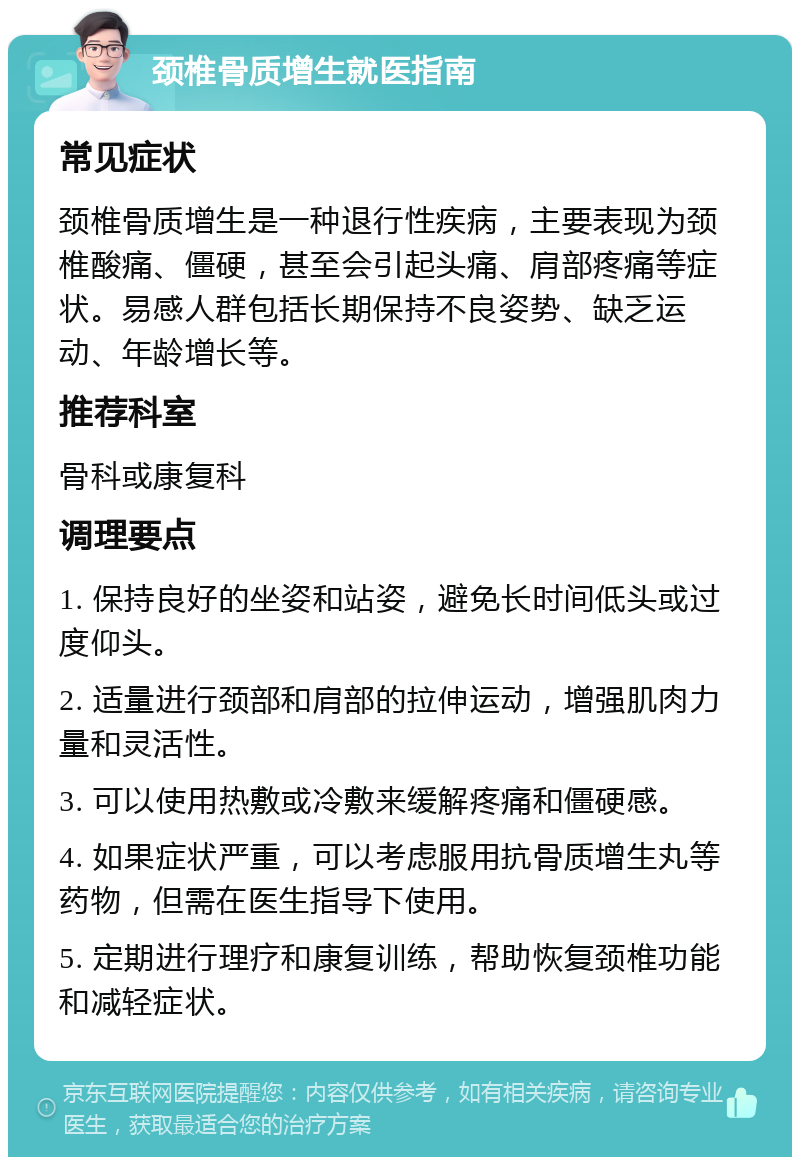 颈椎骨质增生就医指南 常见症状 颈椎骨质增生是一种退行性疾病，主要表现为颈椎酸痛、僵硬，甚至会引起头痛、肩部疼痛等症状。易感人群包括长期保持不良姿势、缺乏运动、年龄增长等。 推荐科室 骨科或康复科 调理要点 1. 保持良好的坐姿和站姿，避免长时间低头或过度仰头。 2. 适量进行颈部和肩部的拉伸运动，增强肌肉力量和灵活性。 3. 可以使用热敷或冷敷来缓解疼痛和僵硬感。 4. 如果症状严重，可以考虑服用抗骨质增生丸等药物，但需在医生指导下使用。 5. 定期进行理疗和康复训练，帮助恢复颈椎功能和减轻症状。