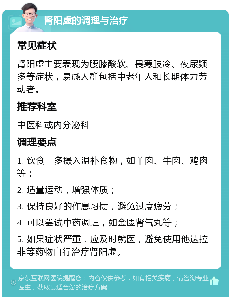 肾阳虚的调理与治疗 常见症状 肾阳虚主要表现为腰膝酸软、畏寒肢冷、夜尿频多等症状，易感人群包括中老年人和长期体力劳动者。 推荐科室 中医科或内分泌科 调理要点 1. 饮食上多摄入温补食物，如羊肉、牛肉、鸡肉等； 2. 适量运动，增强体质； 3. 保持良好的作息习惯，避免过度疲劳； 4. 可以尝试中药调理，如金匮肾气丸等； 5. 如果症状严重，应及时就医，避免使用他达拉非等药物自行治疗肾阳虚。