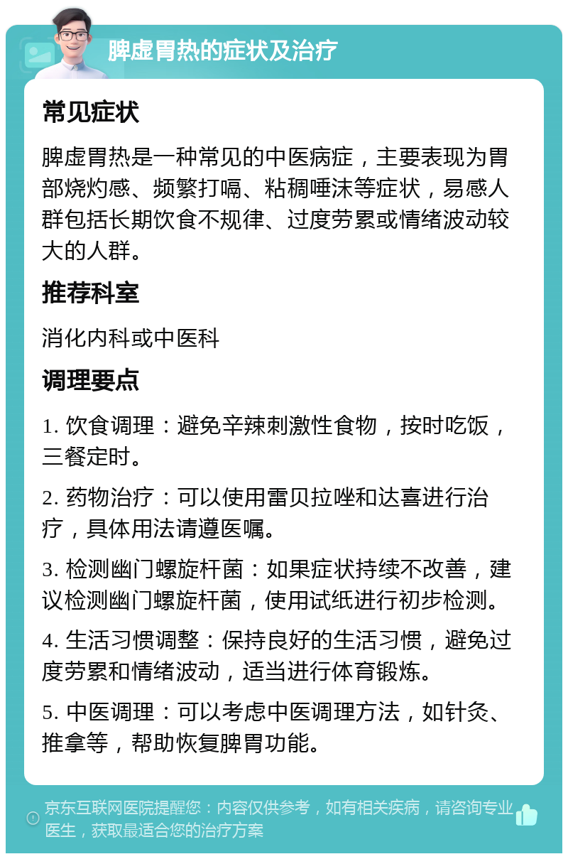 脾虚胃热的症状及治疗 常见症状 脾虚胃热是一种常见的中医病症，主要表现为胃部烧灼感、频繁打嗝、粘稠唾沫等症状，易感人群包括长期饮食不规律、过度劳累或情绪波动较大的人群。 推荐科室 消化内科或中医科 调理要点 1. 饮食调理：避免辛辣刺激性食物，按时吃饭，三餐定时。 2. 药物治疗：可以使用雷贝拉唑和达喜进行治疗，具体用法请遵医嘱。 3. 检测幽门螺旋杆菌：如果症状持续不改善，建议检测幽门螺旋杆菌，使用试纸进行初步检测。 4. 生活习惯调整：保持良好的生活习惯，避免过度劳累和情绪波动，适当进行体育锻炼。 5. 中医调理：可以考虑中医调理方法，如针灸、推拿等，帮助恢复脾胃功能。