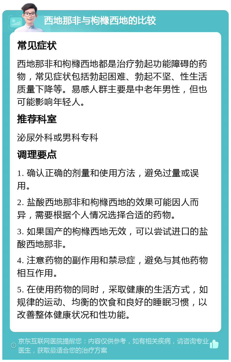 西地那非与枸橼西地的比较 常见症状 西地那非和枸橼西地都是治疗勃起功能障碍的药物，常见症状包括勃起困难、勃起不坚、性生活质量下降等。易感人群主要是中老年男性，但也可能影响年轻人。 推荐科室 泌尿外科或男科专科 调理要点 1. 确认正确的剂量和使用方法，避免过量或误用。 2. 盐酸西地那非和枸橼西地的效果可能因人而异，需要根据个人情况选择合适的药物。 3. 如果国产的枸橼西地无效，可以尝试进口的盐酸西地那非。 4. 注意药物的副作用和禁忌症，避免与其他药物相互作用。 5. 在使用药物的同时，采取健康的生活方式，如规律的运动、均衡的饮食和良好的睡眠习惯，以改善整体健康状况和性功能。